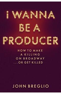 I Wanna Be a Producer: How to Make a Killing on Broadway...or Get Killed - John Breglio