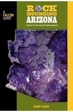 Rockhounding Arizona: A Guide to 75 of the State\'s Best Rockhounding Sites - Gerry Blair