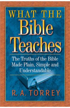 What the Bible Teaches: The Truths of the Bible Made Plain, Simple and Understandable - R. A. Torrey