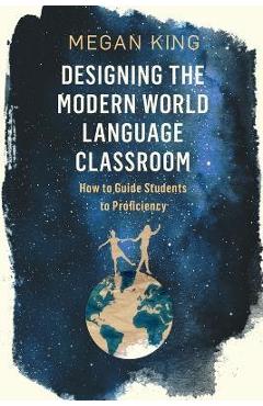 Designing the Modern World Language Classroom: How to Guide Students to Proficiency - Megan King