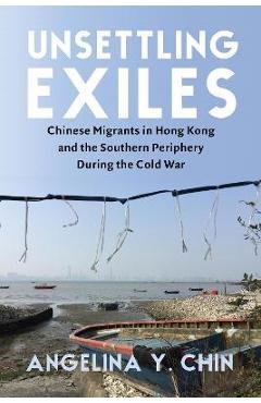 Unsettling Exiles: Chinese Migrants in Hong Kong and the Southern Periphery During the Cold War - Angelina Y. Chin