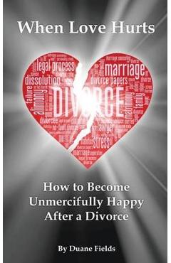 When Love Hurts: How to Become Unmercifully Happy After a Divorce - Duane Fields