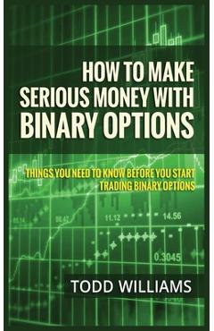 How to Make Serious Money with Binary Options: Things You Need to Know Before You Start Trading Binary Options - Todd Williams